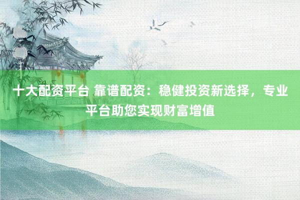 十大配资平台 靠谱配资：稳健投资新选择，专业平台助您实现财富增值