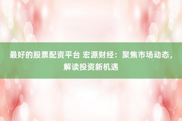 最好的股票配资平台 宏源财经：聚焦市场动态，解读投资新机遇