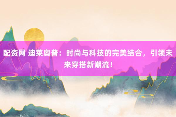 配资网 迪莱奥普：时尚与科技的完美结合，引领未来穿搭新潮流！