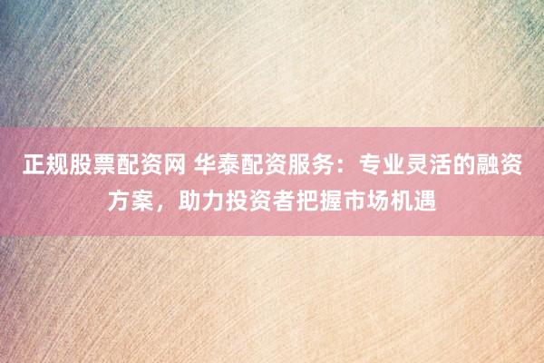 正规股票配资网 华泰配资服务：专业灵活的融资方案，助力投资者把握市场机遇