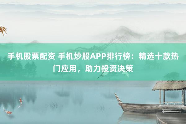 手机股票配资 手机炒股APP排行榜：精选十款热门应用，助力投资决策