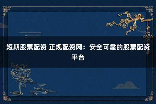 短期股票配资 正规配资网：安全可靠的股票配资平台