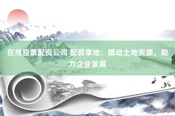 在线股票配资公司 配资拿地:撬动土地资源,助力企业发展