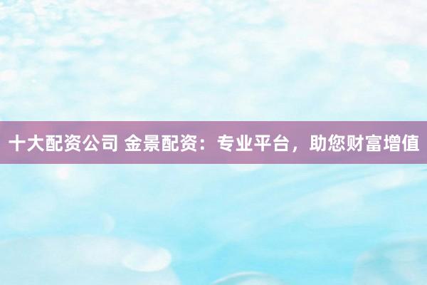 十大配资公司 金景配资：专业平台，助您财富增值