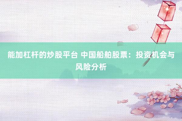 能加杠杆的炒股平台 中国船舶股票：投资机会与风险分析