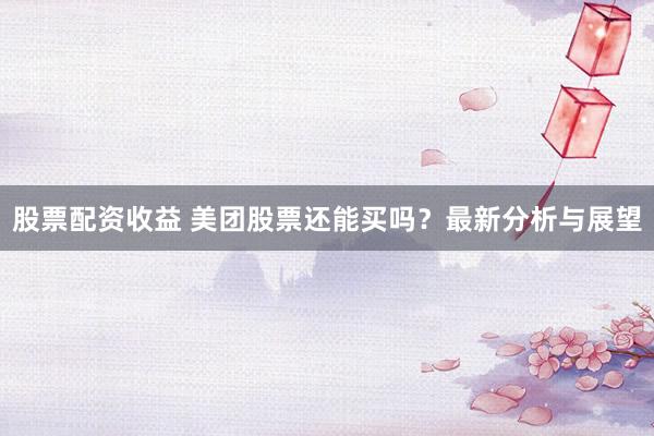 股票配资收益 美团股票还能买吗？最新分析与展望