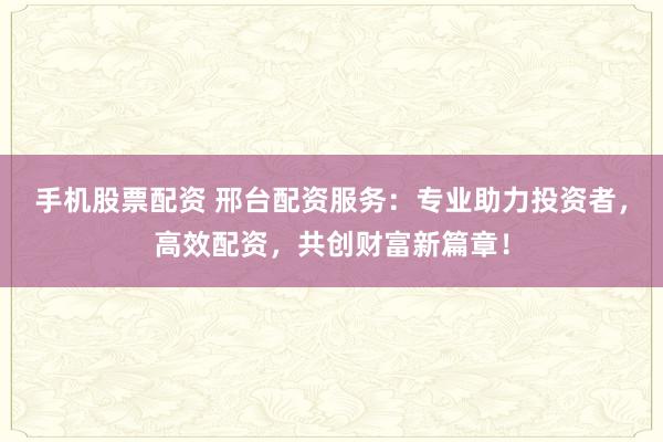 手机股票配资 邢台配资服务：专业助力投资者，高效配资，共创财富新篇章！