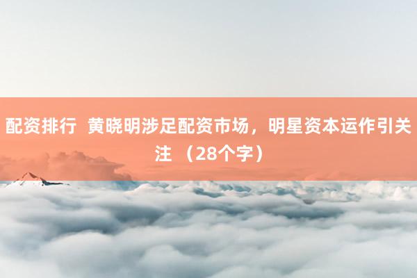 配资排行  黄晓明涉足配资市场，明星资本运作引关注 （28个字）