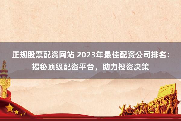 正规股票配资网站 2023年最佳配资公司排名：揭秘顶级配资平台，助力投资决策