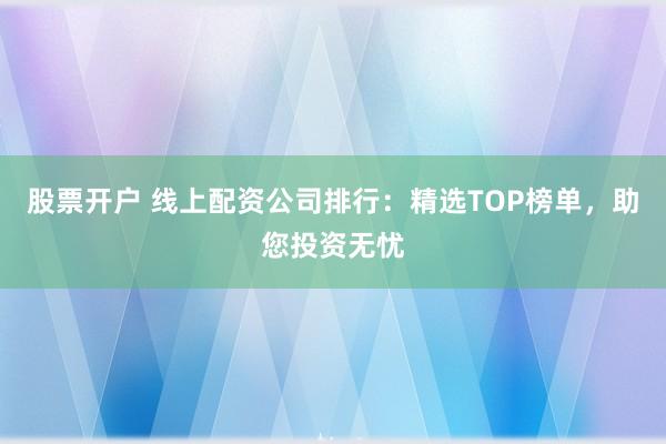 股票开户 线上配资公司排行：精选TOP榜单，助您投资无忧