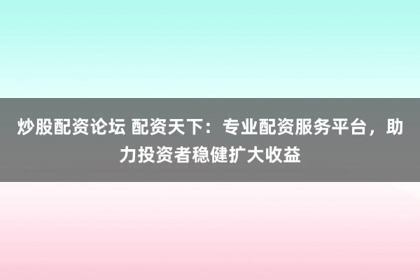 炒股配资论坛 配资天下：专业配资服务平台，助力投资者稳健扩大收益