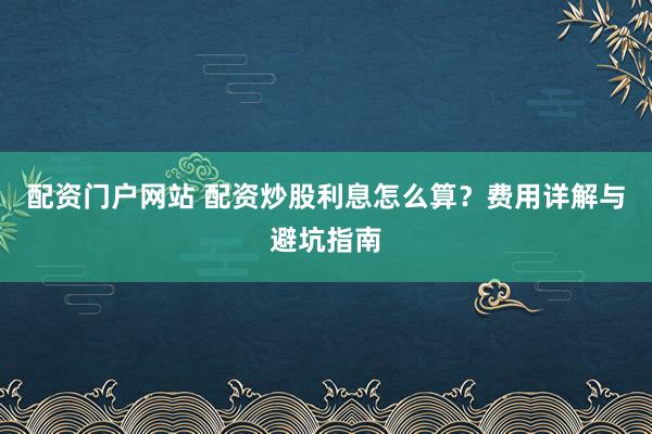 配资门户网站 配资炒股利息怎么算？费用详解与避坑指南