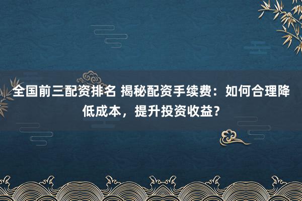 全国前三配资排名 揭秘配资手续费：如何合理降低成本，提升投资收益？