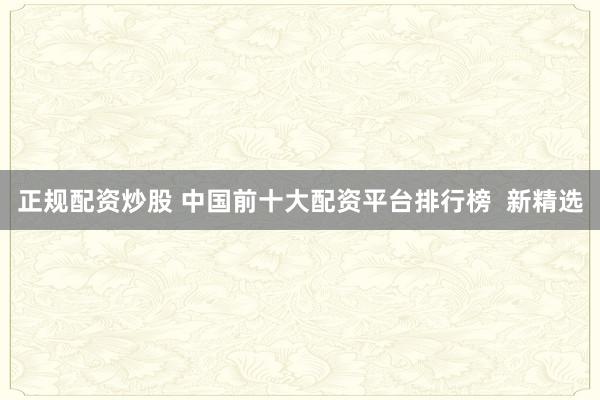 正规配资炒股 中国前十大配资平台排行榜  新精选