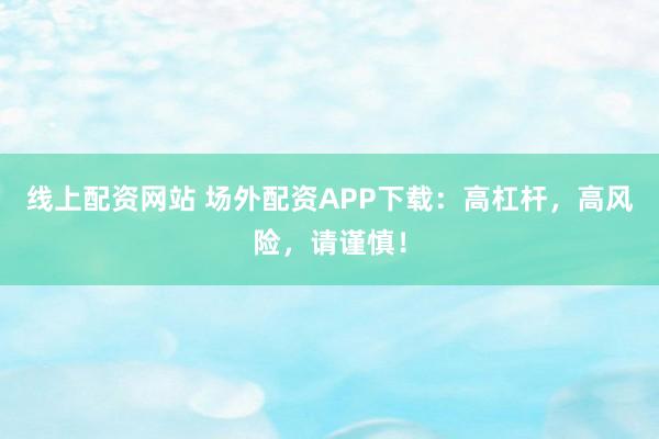 线上配资网站 场外配资APP下载：高杠杆，高风险，请谨慎！
