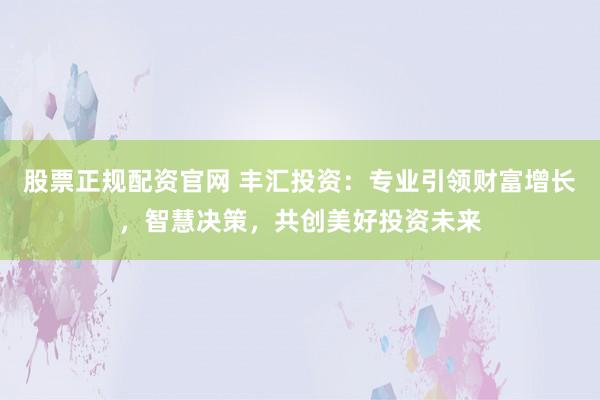股票正规配资官网 丰汇投资：专业引领财富增长，智慧决策，共创美好投资未来