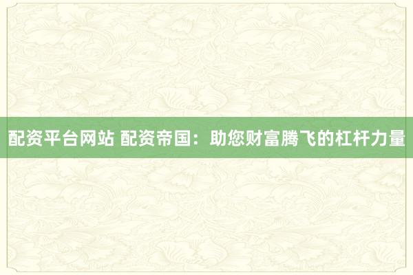 配资平台网站 配资帝国：助您财富腾飞的杠杆力量