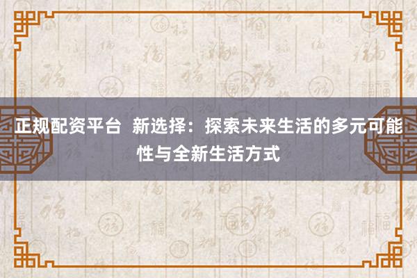 正规配资平台  新选择：探索未来生活的多元可能性与全新生活方式