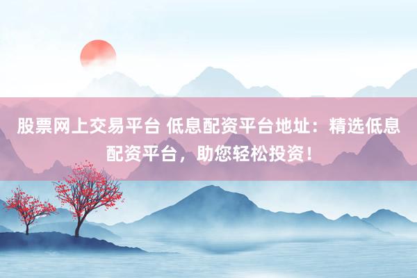 股票网上交易平台 低息配资平台地址：精选低息配资平台，助您轻松投资！