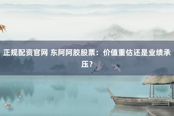 正规配资官网 东阿阿胶股票：价值重估还是业绩承压？