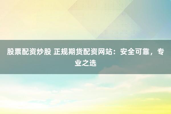 股票配资炒股 正规期货配资网站：安全可靠，专业之选