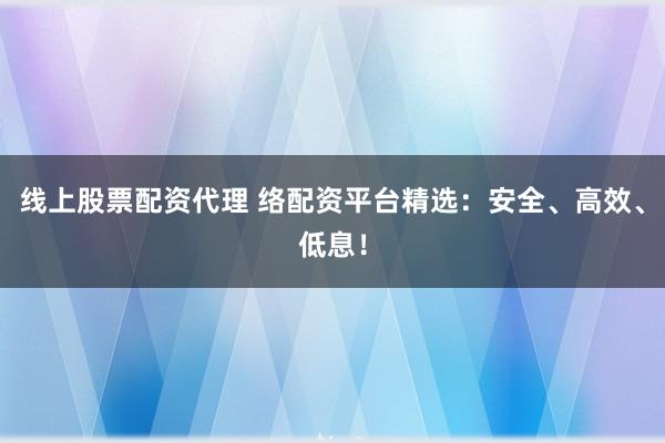 线上股票配资代理 络配资平台精选：安全、高效、低息！