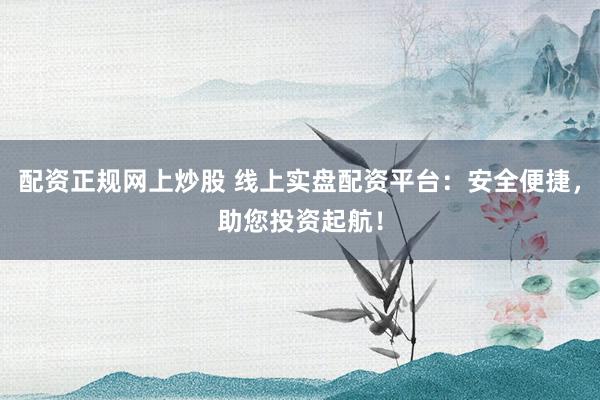 配资正规网上炒股 线上实盘配资平台：安全便捷，助您投资起航！