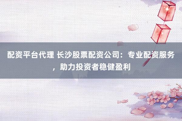 配资平台代理 长沙股票配资公司：专业配资服务，助力投资者稳健盈利