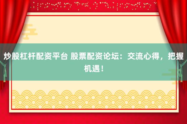 炒股杠杆配资平台 股票配资论坛：交流心得，把握机遇！