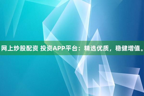 网上炒股配资 投资APP平台：精选优质，稳健增值。