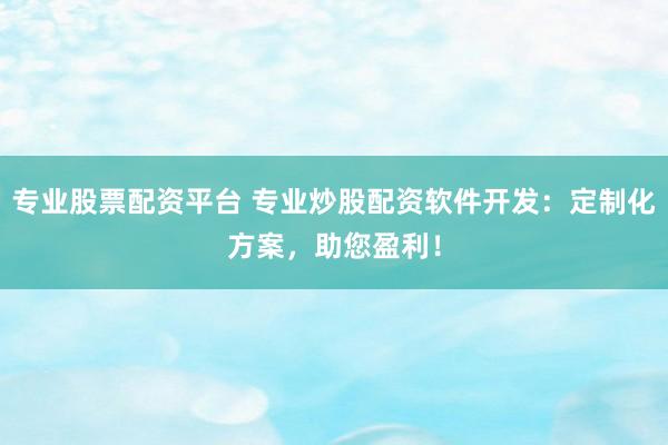 专业股票配资平台 专业炒股配资软件开发：定制化方案，助您盈利！