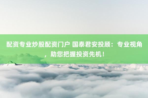 配资专业炒股配资门户 国泰君安投顾：专业视角，助您把握投资先机！