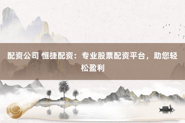 配资公司 恒捷配资：专业股票配资平台，助您轻松盈利