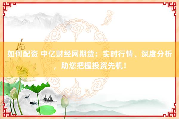 如何配资 中亿财经网期货：实时行情、深度分析，助您把握投资先机！
