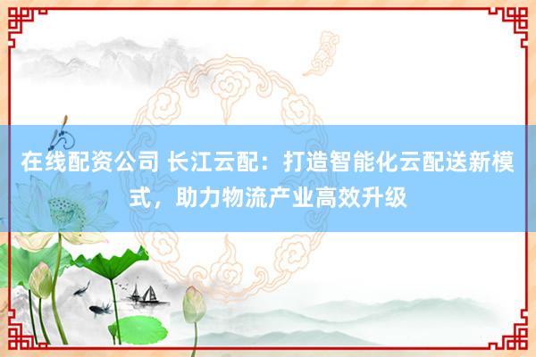 在线配资公司 长江云配：打造智能化云配送新模式，助力物流产业高效升级