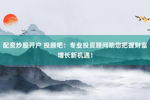 配资炒股开户 投顾吧：专业投资顾问助您把握财富增长新机遇！