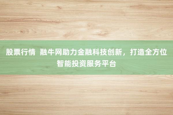 股票行情  融牛网助力金融科技创新，打造全方位智能投资服务平台