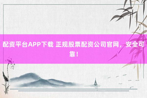 配资平台APP下载 正规股票配资公司官网，安全可靠！