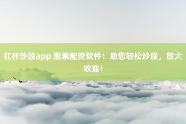 杠杆炒股app 股票配资软件：助您轻松炒股，放大收益！