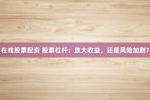 在线股票配资 股票杠杆：放大收益，还是风险加剧？