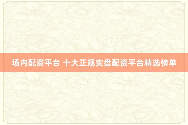 场内配资平台 十大正规实盘配资平台精选榜单