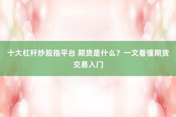 十大杠杆炒股指平台 期货是什么？一文看懂期货交易入门