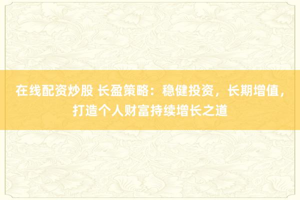 在线配资炒股 长盈策略：稳健投资，长期增值，打造个人财富持续增长之道
