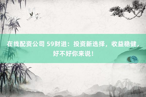 在线配资公司 59财进：投资新选择，收益稳健，好不好你来说！