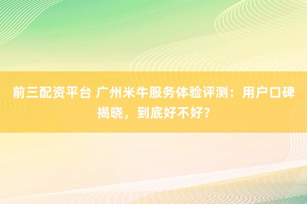 前三配资平台 广州米牛服务体验评测：用户口碑揭晓，到底好不好？