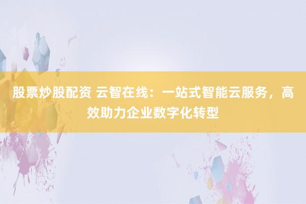 股票炒股配资 云智在线：一站式智能云服务，高效助力企业数字化转型