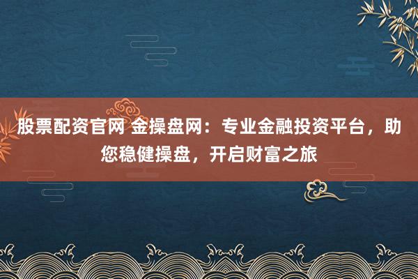 股票配资官网 金操盘网：专业金融投资平台，助您稳健操盘，开启财富之旅