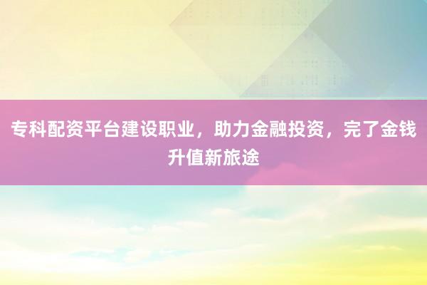 专科配资平台建设职业，助力金融投资，完了金钱升值新旅途
