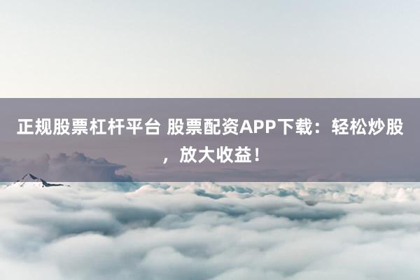 正规股票杠杆平台 股票配资APP下载：轻松炒股，放大收益！