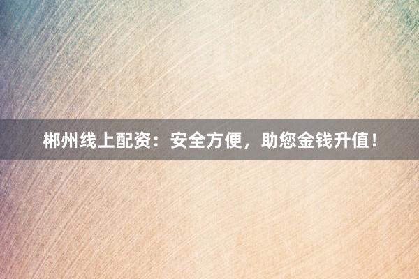郴州线上配资:安全方便,助您金钱升值!